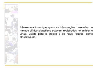 Interessava investigar quais as intervenções baseadas no método clínico piagetiano estavam registradas no ambiente virtual usado para o projeto e se havia “outras” como classificá-las. 