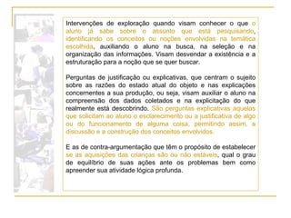 Intervenções de exploração quando visam conhecer o que  o aluno já sabe sobre o assunto que está pesquisando ,  identificando os conceitos   ou noções envolvidas na temática escolhida , auxiliando o aluno na busca, na seleção e na organização das informações. Visam desvendar a existência e a estruturação para a noção que se quer buscar. Perguntas de justificação ou explicativas, que centram o sujeito sobre as razões do estado atual do objeto e nas explicações concernentes a sua produção, ou seja, visam auxiliar o aluno na compreensão dos dados coletados e na explicitação do que realmente está descobrindo.  São perguntas explicativas aquelas que solicitam ao aluno o esclarecimento ou a justificativa de algo ou do funcionamento de alguma coisa, permitindo assim, a discussão e a construção dos conceitos envolvidos. E as de contra-argumentação que têm o propósito de estabelecer  se as aquisições das crianças são ou não estáveis , qual o grau de equilíbrio de suas ações ante os problemas bem como apreender sua atividade lógica profunda. 