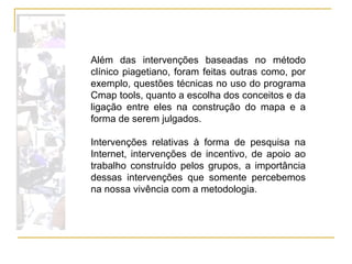 Além das intervenções baseadas no método clínico piagetiano, foram feitas outras como, por exemplo, questões técnicas no uso do programa Cmap tools, quanto a escolha dos conceitos e da ligação entre eles na construção do mapa e a forma de serem julgados. Intervenções relativas à forma de pesquisa na Internet, intervenções de incentivo, de apoio ao trabalho construído pelos grupos, a importância dessas intervenções que somente percebemos na nossa vivência com a metodologia. 