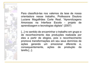 Para classificá-las nos valemos da tese de nossa orientadora nesse trabalho, Professora Doutora Luciane Magallhães Corte Real, “Aprendizagens Amorosas na Interface Escola - projeto de aprendizagem e tecnologias digitais” (2007)  [...] no sentido de encaminhar o trabalho em grupo e de reconhecimento das produções realizada por eles a partir de elogios, pois o reconhecimento promove transformações em seu seus domínios de ações gerando um emocionar diferente e, consequentemente, ações de produção da tarefa.[...]. 