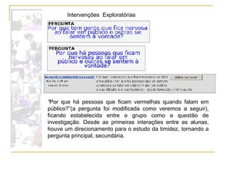 “ Por que há pessoas que ficam vermelhas quando falam em público?”(a pergunta foi modificada como veremos a seguir), ficando estabelecida entre o grupo como a questão de investigação. Desde as primeiras interações entre as alunas, houve um direcionamento para o estudo da timidez, tornando a pergunta principal, secundária.  Intervenções  Exploratórias 