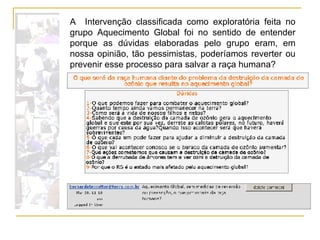 A  Intervenção classificada como exploratória feita no grupo Aquecimento Global foi no sentido de entender porque as dúvidas elaboradas pelo grupo eram, em nossa opinião, tão pessimistas, poderíamos reverter ou prevenir esse processo para salvar a raça humana?  