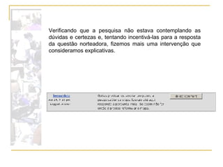 Verificando que a pesquisa não estava contemplando as dúvidas e certezas e, tentando incentivá-las para a resposta da questão norteadora, fizemos mais uma intervenção que consideramos explicativas. 