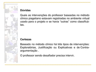 Dúvidas Quais as intervenções do professor baseadas no método clínico piagetiano estavam registradas no ambiente virtual usado para o projeto e se havia “outras” como classificá-las. Certezas Baseado no método clínico há três tipos de intervenções: Exploratórias, Justificação ou Explicativas e de Contra-argumentação .  O professor sendo desafiador precisa intervir . 