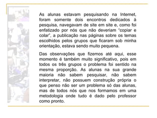 As alunas estavam pesquisando na Internet, foram somente dois encontros dedicados à pesquisa, navegavam de site em site e, como foi enfatizado por nós que não deveriam “copiar e colar”, a publicação nas páginas sobre os temas escolhidos pelos grupos que ficaram sob minha orientação, estava sendo muito pequena. Das observações que fizemos até aqui, esse momento é também muito significativo, pois em todos os três grupos o problema foi sentido na mesma proporção. As alunas na sua grande maioria não sabem pesquisar, não sabem interpretar, não possuem construção própria o que penso não ser um problema só das alunas, mas de todos nós que nos formamos em uma metodologia onde tudo é dado pelo professor como pronto.  
