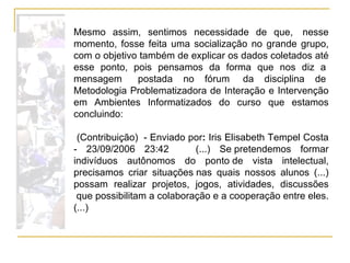 Mesmo assim, sentimos necessidade de que,  nesse momento, fosse feita uma socialização no grande grupo, com o objetivo também de explicar os dados coletados até esse ponto, pois pensamos da forma que nos diz a  mensagem   postada no fórum  da disciplina de  Metodologia Problematizadora de Interação e Intervenção em Ambientes Informatizados do curso que estamos concluindo:   (Contribuição)  - Enviado por :  Iris Elisabeth Tempel Costa - 23/09/2006 23:42     (...) Se pretendemos formar indivíduos autônomos do ponto de vista intelectual, precisamos criar situações nas quais nossos alunos (...) possam realizar projetos, jogos, atividades, discussões  que possibilitam a colaboração e a cooperação entre eles. (...) 