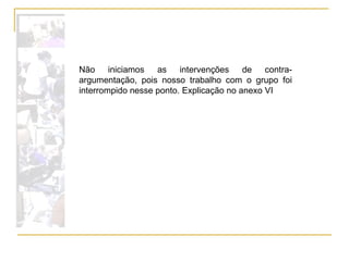 Não iniciamos as intervenções de contra-argumentação, pois nosso trabalho com o grupo foi interrompido nesse ponto. Explicação no anexo VI 