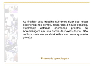 Ao finalizar esse trabalho queremos dizer que nossa experiência nos permitiu lançar-nos a novos desafios, atualmente estamos orientando projetos de Aprendizagem em uma escola de Caxias do Sul. São cento e vinte alunas distribuídas em quase quarenta projetos.  Projetos de aprendizagem 