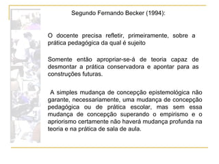 A simples mudança de concepção epistemológica não garante, necessariamente, uma mudança de concepção pedagógica ou de prática escolar, mas sem essa mudança de concepção superando o empirismo e o apriorismo certamente não haverá mudança profunda na teoria e na prática de sala de aula. O docente precisa refletir, primeiramente, sobre a prática pedagógica da qual é sujeito Segundo Fernando Becker (1994): Somente então apropriar-se-á de teoria capaz de desmontar a prática conservadora e apontar para as construções futuras. 