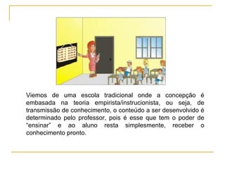 Viemos de uma escola tradicional onde a concepção é embasada na teoria empirista/instrucionista, ou seja, de transmissão de conhecimento, o conteúdo a ser desenvolvido é determinado pelo professor, pois é esse que tem o poder de “ensinar” e ao aluno resta simplesmente, receber o conhecimento pronto. 