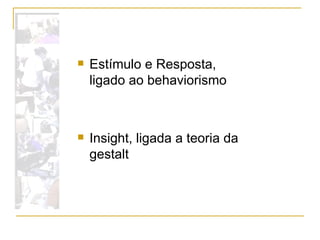 Estímulo e Resposta, ligado ao behaviorismo  Insight, ligada a teoria da gestalt  