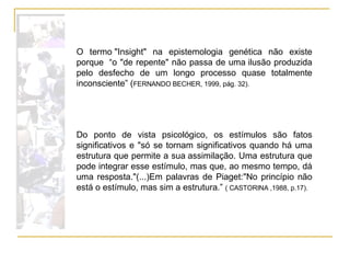 O termo "Insight" na epistemologia genética não existe porque  “o "de repente" não passa de uma ilusão produzida pelo desfecho de um longo processo quase totalmente inconsciente” ( FERNANDO BECHER, 1999, pág. 32). Do ponto de vista psicológico, os estímulos são fatos significativos e "só se tornam significativos quando há uma estrutura que permite a sua assimilação. Uma estrutura que pode integrar esse estímulo, mas que, ao mesmo tempo, dá uma resposta."(...)Em palavras de Piaget:"No princípio não está o estímulo, mas sim a estrutura.”  ( CASTORINA ,1988, p.17). 