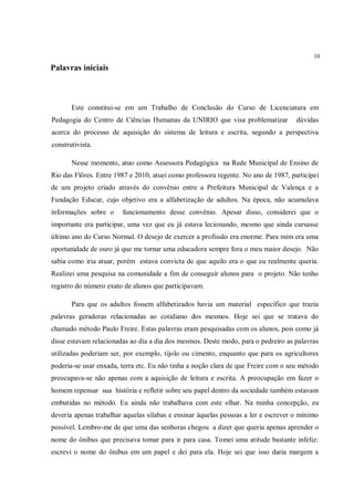 10

Palavras iniciais



       Este constitui-se em um Trabalho de Conclusão do Curso de Licenciatura em
Pedagogia do Centro de Ciências Humanas da UNIRIO que visa problematizar            dúvidas
acerca do processo de aquisição do sistema de leitura e escrita, segundo a perspectiva
construtivista.

       Nesse momento, atuo como Assessora Pedagógica na Rede Municipal de Ensino de
Rio das Flôres. Entre 1987 e 2010, atuei como professora regente. No ano de 1987, participei
de um projeto criado através do convênio entre a Prefeitura Municipal de Valença e a
Fundação Educar, cujo objetivo era a alfabetização de adultos. Na época, não acumulava
informações sobre o     funcionamento desse convênio. Apesar disso, considerei que o
importante era participar, uma vez que eu já estava lecionando, mesmo que ainda cursasse
último ano do Curso Normal. O desejo de exercer a profissão era enorme. Para mim era uma
oportunidade de ouro já que me tornar uma educadora sempre fora o meu maior desejo. Não
sabia como iria atuar, porém estava convicta de que aquilo era o que eu realmente queria.
Realizei uma pesquisa na comunidade a fim de conseguir alunos para o projeto. Não tenho
registro do número exato de alunos que participavam.

       Para que os adultos fossem alfabetizados havia um material específico que trazia
palavras geradoras relacionadas ao cotidiano dos mesmos. Hoje sei que se tratava do
chamado método Paulo Freire. Estas palavras eram pesquisadas com os alunos, pois como já
disse estavam relacionadas ao dia a dia dos mesmos. Deste modo, para o pedreiro as palavras
utilizadas poderiam ser, por exemplo, tijolo ou cimento, enquanto que para os agricultores
poderia-se usar enxada, terra etc. Eu não tinha a noção clara de que Freire com o seu método
preocupava-se não apenas com a aquisição de leitura e escrita. A preocupação em fazer o
homem repensar sua história e refletir sobre seu papel dentro da sociedade também estavam
embutidas no método. Eu ainda não trabalhava com este olhar. Na minha concepção, eu
deveria apenas trabalhar aquelas sílabas e ensinar àquelas pessoas a ler e escrever o mínimo
possível. Lembro-me de que uma das senhoras chegou a dizer que queria apenas aprender o
nome do ônibus que precisava tomar para ir para casa. Tomei uma atitude bastante infeliz:
escrevi o nome do ônibus em um papel e dei para ela. Hoje sei que isso daria margem a
 
