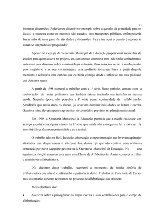 11
inúmeras discussões. Poderíamos discutir por exemplo sobre a questão da gratuidade para os
idosos, a maneira como os mesmos são tratados nos transportes públicos, enfim poderia
lançar mão de uma gama de atividades e discussões. Fica claro aqui o quanto é necessário
tornar-se um professor-pesquisador.

       Apesar de a equipe da Secretaria Municipal de Educação proporcionar momentos de
estudos para quem atuava no projeto, eu, com apenas dezessete anos não tinha conhecimento
suficiente para discorrer sobre a metodologia utilizada. Uma coisa era certa: a minha paixão
pelo magistério e o meu encantamento pela profissão tomavam força a partir daquele
momento e reforçava uma certeza que eu trazia comigo desde a infância: era esta profissão
que desejava seguir.

       A partir de 1988 comecei a trabalhar com a 1ª série. Neste período, contava com a
colaboração      de outra professora que também estava iniciando seu trabalho na mesma
escola. Naquela época, não percebia a 1ª série como continuidade da              alfabetização.
Acreditava que nessa etapa os alunos já deveriam dominar habilidades de leitura e escrita.
Quanto a mim, deveria apenas apresentar os conteúdos previstos no planejamento anual.

       Em 1990 a Secretaria Municipal de Educação permitiu que a escola realizasse um
reforço escolar com alguns alunos da 1ª série que ainda não conseguiam ler e escrever. A
mim foi oferecida essa oportunidade e eu a aceitei.

       O trabalho não era fácil. Intuição, observação e experimentação me levavam a planejar
atividades que despertassem o interesse dos alunos      já que não contava com nenhuma
orientação por parte da equipe gestora ou da Secretaria Municipal de Educação. No          ano
seguinte, a direção reservou para mim uma Classe de Alfabetização. Assim comecei a trilhar
o caminho de alfabetizadora.

       No decorrer desse trabalho, recorrerei a momentos de minha história de
alfabetizadora que não só confirmarão a pertinência deste Trabalho de Conclusão de Curso,
mas sustentarão aspectos relevantes no processo de alfabetização das crianças.

       Meus objetivos são:

      discorrer sobre a psicogênese da língua escrita e suas contribuições para o campo da
alfabetização;
 