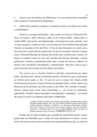 12
      analisar cenas do cotidiano da alfabetização à luz dos conhecimentos acumulados
sobre a perspectiva construtivista de alfabetização;

      refletir sobre o professor, a criança e a avaliação na escola e sua relação com o ensino
e a aprendizagem;

       Pautei-me na pesquisa bibliográfica sobre estudos de Ferreiro e Teberosky(1999),
Weisz & Sanches ( 2009 ), Mortatti ( 2006 ), Coll & Martin (2006), Becker (2011) e
Azenha (2009) . Esse estudo está fundamentando uma pesquisa de campo realizada, entre
os meses de agosto e outubro de 2011, em uma turma da Escola Estadual Municipalizada
Formoso, no município de Rio das Flôres . O fato de estar diretamente em contato com a
turma favoreceu a observação das crianças uma vez que fora necessário tornar-me a regente
já que a Secretaria Municipal de Educação não enviara outro professor para a mesma. Ao
chegar na Unidade Escolar fui muito bem recebida pela Direção, Orientação e demais
profissionais. Contudo as considerações feitas sobre os alunos não foram as melhores. Os
mesmos eram considerados indisciplinados e desinteressados. Além disso, dizia-se que a
turma em questão trazia consigo esta fama desde o ano anterior.

       Em conversa com os docentes, durante os intervalos, argumentavam que alguns
alunos “não tinham jeito” devido a seu histórico familiar. O histórico ao qual as professoras
se referiam estava ligado ao fato         de que em casa as crianças não tinham contado
investimento que favorecesse o desenvolvimento do gosto pela leitura e escrita, além de uma
família que pouco participava da rotina escolar de seus filhos. Para "amenizar a situação",
algumas crianças dessa classe eram encaminhadas a                    um serviço de atendimento
especializado. Recebiam suporte psicológico, fonoaudiológico e pedagógico. Essa atitude
não chegava a resolver os problemas relacionados à alfabetização.

                    ...quando a criança é enviada a esses sistemas especializados ( geralmente denominados
                    educação especial) adota-se, com isso, uma atitude semelhante à que se adota frente às
                    crianças realmente “especiais' ou “atípicas” ( os deficientes sensoriais por exemplo).
                    Quer dizer, trata-se a criança como se ela levasse consigo a causa de seu próprio
                    transtorno. A instituição escolar fica livre de responsabilidade. Algo deve haver na
                    própria criança que a leva a fracassar. ( FERREIRO,1993 p. 14)

      Confesso que até então acreditava que o atendimento especializado pudesse resolver
grande parte das dificuldades que os alunos até então apresentavam na leitura e escrita.
Porém não seria essa uma forma de transferir uma responsabilidade que cabe à escola? Há
 