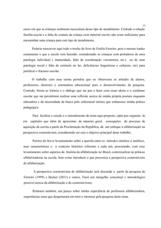 13
casos em que as crianças realmente necessitam desse tipo de atendimento. Contudo a relação
família-escola e a falta de contato da criança com material escrito não eram suficientes para
encaminhar uma criança para este tipo de atendimento.

       Poderia reescrever aqui todo o trecho do livro de Emília Ferreiro, pois o mesmo traduz
exatamente o que a escola vem fazendo: considerando as crianças com portadores de uma
patologia individual ( imaturidade, falta de coordenação visomotora, etc.)          ou de uma
patologia social ( falta de estímulo no lar, deficiências linguísticas e culturais, etc) para
justificar o fracasso escolar.

       O trabalho com essa turma permitiu que eu observasse as atitudes de alunos,
professores, diretores e orientadora educacional para o desenvolvimento da pesquisa.
Contudo, foram as leituras e o diálogo que me pus a fazer com essas ideias e o cotidiano
escolar que me permitiram realizar uma reflexão acerca de minha própria postura enquanto
educadora e da necessidade da busca pelo referencial teórico que embasasse minha prática
pedagógica.

       Para facilitar o estudo e o entendimento do tema aqui proposto, optei por organizá -lo
em capítulos que além de apresentar, de maneira geral,           concepções do processo de
aquisição da escrita a partir da Proclamação da República, dá um enfoque à alfabetização na
perspectiva construtivista, considerando ser este o objetivo principal deste trabalho.

       Partirei do breve levantamento sobre a querela entre os métodos sintético e analítico,
suas características e    o contexto histórico referente a cada um, procurando, com esse
levantamento sobre aspectos da história da alfabetização no Brasil, contextualizar as práticas
alfabetizadoras na escola, bem como introduzir o que preconiza a perspectiva construtivista
de alfabetização.

        A perspectiva construtivista de alfabetização será discutida a partir da pesquisa de
Ferreiro (1999) e Becker (2011) e outros. Farei um mergulho conceitual e metodológico
possível acerca da alfabetização e do construtivismo.

       Relatarei também, um pouco sobre minha experiência de professora alfabetizadora,
experiências estas que despertaram em mim o interesse pela pesquisa deste tema.
 