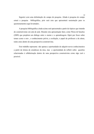 14
       Seguirei com uma delimitação do campo de pesquisa. Aliada à pesquisa de campo
estará a pesquisa     bibliográfica, pois será esta que apresentará sustentação para os
questionamentos aqui levantados .

       A pesquisa bibliográfica citada acima será apresentada a partir de tópicos que tratarão
do construtivismo em sala de aula. Durante esta apresentação farei, como Weisz & Sanches
(2009) que propõem um diálogo entre o ensino e a aprendizagem. Optei por focar sobre
temas como o erro , o conhecimento prévio, a avaliação, o papel do professor e do aluno,
todos estes dentro de uma perspectiva construtivista.

       Este trabalho representa não apenas a oportunidade de adquirir novos conhecimentos
a partir da leitura de estudiosos da área, mas a oportunidade de refletir sobre questões
relacionadas à alfabetização dentro de uma perspectiva construtivista como algo real e
possível.
 