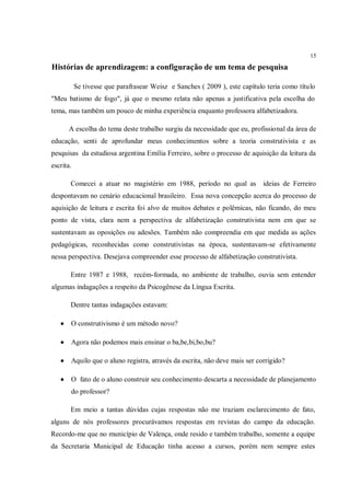 15

Histórias de aprendizagem: a configuração de um tema de pesquisa

           Se tivesse que parafrasear Weisz e Sanches ( 2009 ), este capítulo teria como título
"Meu batismo de fogo", já que o mesmo relata não apenas a justificativa pela escolha do
tema, mas também um pouco de minha experiência enquanto professora alfabetizadora.

       A escolha do tema deste trabalho surgiu da necessidade que eu, profissional da área de
educação, senti de aprofundar meus conhecimentos sobre a teoria construtivista e as
pesquisas da estudiosa argentina Emília Ferreiro, sobre o processo de aquisição da leitura da
escrita.

       Comecei a atuar no magistério em 1988, período no qual as            ideias de Ferreiro
despontavam no cenário educacional brasileiro. Essa nova concepção acerca do processo de
aquisição de leitura e escrita foi alvo de muitos debates e polêmicas, não ficando, do meu
ponto de vista, clara nem a perspectiva de alfabetização construtivista nem em que se
sustentavam as oposições ou adesões. Também não compreendia em que medida as ações
pedagógicas, reconhecidas como construtivistas na época, sustentavam-se efetivamente
nessa perspectiva. Desejava compreender esse processo de alfabetização construtivista.

       Entre 1987 e 1988, recém-formada, no ambiente de trabalho, ouvia sem entender
algumas indagações a respeito da Psicogênese da Língua Escrita.

       Dentre tantas indagações estavam:

      O construtivismo é um método novo?

      Agora não podemos mais ensinar o ba,be,bi,bo,bu?

      Aquilo que o aluno registra, através da escrita, não deve mais ser corrigido?

      O fato de o aluno construir seu conhecimento descarta a necessidade de planejamento
       do professor?

       Em meio a tantas dúvidas cujas respostas não me traziam esclarecimento de fato,
alguns de nós professores procurávamos respostas em revistas do campo da educação.
Recordo-me que no município de Valença, onde resido e também trabalho, somente a equipe
da Secretaria Municipal de Educação tinha acesso a cursos, porém nem sempre estes
 