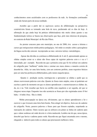 16
conhecimentos eram socializados com os professores da rede. As formações continuadas
ainda não faziam parte da nossa realidade.

       Acredito que a partir daí os equívocos acerca da alfabetização na perspectiva
construtivista foram se tornando uma bola de neve, perdurando até os dias de hoje. A
afirmação de que ainda hoje há práticas alfabetizadoras não muito claras quanto a sua
fundamentação teórica se baseia nas observações que faço, pelo meu interesse de pesquisa,
no contexto da Rede Municipal de Rio das Flôres.

       Ao prestar concurso para este município, no ano de 2000, tive acesso a leituras e
cursos que enriqueceram minha prática pedagógica. Até então os estudos sobre a psicogênese
da língua escrita não estavam incorporados ao meu universo teórico- metodológico.

         Apesar das dúvidas eu continuava alfabetizando de A até Z, apresentando apenas as
sílabas simples como se o aluno não fosse capaz de registrar palavras com o r ou o l
intercalado, por exemplo. Recordo-me que a primeira coisa que fiz foi utilizar um caderno
de caligrafia para “melhorar” minha letra e ensinar aos meus alunos a maneira correta de
desenhá-las. Aliás, ter uma letra bonita, com um contorno perfeito, eram requisitos básicos
para ser uma boa professora alfabetizadora, pelo menos naquela época.

        Quanto à produção escrita, restringia-me a apresentar as sílabas e pedir que os
alunos escrevessem palavras com elas. Quanto às frases mais amplas, estas só poderiam ser
escritas a partir do momento em que os alunos aprendessem e memorizassem as sílabas: do,
da, no e na. Vale ressaltar que havia na cartilha uma sequência a ser seguida, até que se
chegasse nessa etapa. Enquanto isso não acontecia as frases por eles registradas eram: O boi
baba. / A babá é boa. / Bia é a babá.

       Minha preocupação na época era, obviamente, que os alunos aprendessem a ler e
escrever e que tivessem uma letra bem bonita. Para atingir tal objetivo, fazia uso do caderno
de caligrafia. Neste, passava palavras e frases para que fossem copiadas, respeitando as
marcações do caderno. Outro recurso que eu utilizava era pintar as linhas do caderno para
que o aluno soubesse até onde deveria ir a letra maiúscula. Lembro-me de que, nessa época,
descobri que havia o caderno pauta verde. Recordo-me que fiquei encantada com o mesmo,
chegando a indicá-lo para todos os alunos que precisassem melhorar a letra.
 