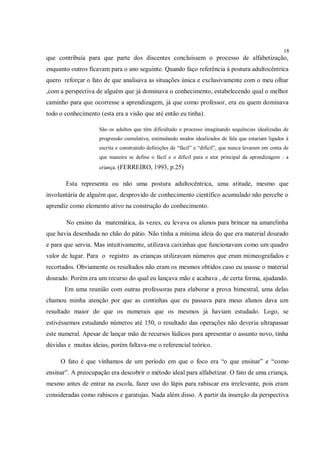18
que contribuía para que parte dos discentes concluíssem o processo de alfabetização,
enquanto outros ficavam para o ano seguinte. Quando faço referência à postura adultocêntrica
quero reforçar o fato de que analisava as situações única e exclusivamente com o meu olhar
,com a perspectiva de alguém que já dominava o conhecimento, estabelecendo qual o melhor
caminho para que ocorresse a aprendizagem, já que como professor, era eu quem dominava
todo o conhecimento (esta era a visão que até então eu tinha).

                    Sâo os adultos que têm dificultado o processo imaginando sequências idealizadas de
                    progressão cumulativa, estimulando modos idealizados de fala que estariam ligados à
                    escrita e construindo definições de “fácil” e “difícil”, que nunca levaram em conta de
                    que maneira se define o fácil e o difícil para o ator principal da aprendizagem : a
                    criança. (FERREIRO, 1993, p.25)


       Esta representa ou não uma postura adultocêntrica, uma atitude, mesmo que
involuntária de alguém que, desprovido de conhecimento científico acumulado não percebe o
aprendiz como elemento ativo na construção do conhecimento.

       No ensino da matemática, às vezes, eu levava os alunos para brincar na amarelinha
que havia desenhada no chão do pátio. Não tinha a mínima ideia do que era material dourado
e para que servia. Mas intuitivamente, utilizava caixinhas que funcionavam como um quadro
valor de lugar. Para o registro as crianças utilizavam números que eram mimeografados e
recortados. Obviamente os resultados não eram os mesmos obtidos caso eu usasse o material
dourado. Porém era um recurso do qual eu lançava mão e acabava , de certa forma, ajudando.
       Em uma reunião com outras professoras para elaborar a prova bimestral, uma delas
chamou minha atenção por que as continhas que eu passava para meus alunos dava um
resultado maior do que os numerais que os mesmos já haviam estudado. Logo, se
estivéssemos estudando números até 150, o resultado das operações não deveria ultrapassar
este numeral. Apesar de lançar mão de recursos lúdicos para apresentar o assunto novo, tinha
dúvidas e muitas ideias, porém faltava-me o referencial teórico.

     O fato é que vínhamos de um período em que o foco era “o que ensinar” e “como
ensinar”. A preocupação era descobrir o método ideal para alfabetizar. O fato de uma criança,
mesmo antes de entrar na escola, fazer uso do lápis para rabiscar era irrelevante, pois eram
consideradas como rabiscos e garatujas. Nada além disso. A partir da inserção da perspectiva
 