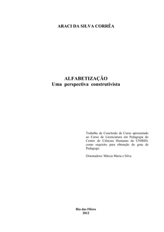 ARACI DA SILVA CORRÊA




    ALFABETIZAÇÃO
Uma perspectiva construtivista




                 Trabalho de Conclusão de Curso apresentado
                 ao Curso de Licenciatura em Pedagogia do
                 Centro de Ciências Humanas da UNIRIO,
                 como requisito para obtenção do grau de
                 Pedagogo.

                 Orientadora: Márcia Maria e Silva




          Rio das Flôres
               2012
 