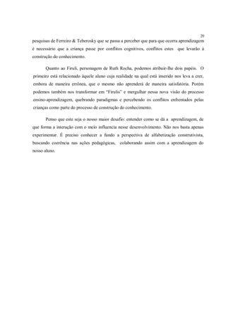 20
pesquisas de Ferreiro & Teberosky que se passa a perceber que para que ocorra aprendizagem
é necessário que a criança passe por conflitos cognitivos, conflitos estes que levarão à
construção do conhecimento.

       Quanto ao Firuli, personagem de Ruth Rocha, podemos atribuir-lhe dois papéis. O
primeiro está relacionado àquele aluno cuja realidade na qual está inserido nos leva a crer,
embora de maneira errônea, que o mesmo não aprenderá de maneira satisfatória. Porém
podemos também nos transformar em “Firulis” e mergulhar nessa nova visão do processo
ensino-aprendizagem, quebrando paradigmas e percebendo os conflitos enfrentados pelas
crianças como parte do processo de construção do conhecimento.

       Penso que este seja o nosso maior desafio: entender como se dá a aprendizagem, de
que forma a interação com o meio influencia nesse desenvolvimento. Não nos basta apenas
experimentar. É preciso conhecer a fundo a perspectiva de alfabetização construtivista,
buscando coerência nas ações pedagógicas, colaborando assim com a aprendizagem do
nosso aluno.
 