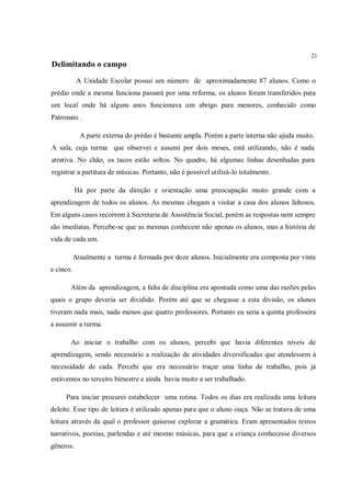 21
Delimitando o campo
            A Unidade Escolar possui um número de aproximadamente 87 alunos. Como o
prédio onde a mesma funciona passará por uma reforma, os alunos foram transferidos para
um local onde há alguns anos funcionava um abrigo para menores, conhecido como
Patronato .

             A parte externa do prédio é bastante ampla. Porém a parte interna não ajuda muito.
A sala, cuja turma que observei e assumi por dois meses, está utilizando, não é nada
atrativa. No chão, os tacos estão soltos. No quadro, há algumas linhas desenhadas para
registrar a partitura de músicas. Portanto, não é possível utilizá-lo totalmente.

           Há por parte da direção e orientação uma preocupação muito grande com a
aprendizagem de todos os alunos. As mesmas chegam a visitar a casa dos alunos faltosos.
Em alguns casos recorrem à Secretaria de Assistência Social, porém as respostas nem sempre
são imediatas. Percebe-se que as mesmas conhecem não apenas os alunos, mas a história de
vida de cada um.

           Atualmente a turma é formada por doze alunos. Inicialmente era composta por vinte
e cinco.

       Além da aprendizagem, a falta de disciplina era apontada como uma das razões pelas
quais o grupo deveria ser dividido. Porém até que se chegasse a esta divisão, os alunos
tiveram nada mais, nada menos que quatro professores. Portanto eu seria a quinta professora
a assumir a turma.

       Ao iniciar o trabalho com os alunos, percebi que havia diferentes níveis de
aprendizagem, sendo necessário a realização de atividades diversificadas que atendessem à
necessidade de cada. Percebi que era necessário traçar uma linha de trabalho, pois já
estávamos no terceiro bimestre e ainda havia muito a ser trabalhado.

     Para iniciar procurei estabelecer uma rotina. Todos os dias era realizada uma leitura
deleite. Esse tipo de leitura é utilizado apenas para que o aluno ouça. Não se tratava de uma
leitura através da qual o professor quisesse explorar a gramática. Eram apresentados textos
narrativos, poesias, parlendas e até mesmo músicas, para que a criança conhecesse diversos
gêneros.
 