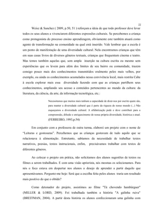 22
       Weisz & Sanchez ( 2009, p.50, 51 ) reforçam a ideia de que todo professor deve levar
todos os seus alunos a vivenciarem diferentes expressões culturais. Se percebemos a criança
como protagonista do processo ensino aprendizagem, obviamente este também atuará como
agente de transformação na comunidade na qual está inserido. Vale lembrar que a escola é
um ponto de manifestação de uma diversidade cultural. Nela encontramos crianças que têm
em suas casas livros de diversos gêneros textuais, crianças que frequentam cinema e teatro.
Mas temos também aquelas que, sem ampla inserção na cultura escrita ou mesmo sem
experiências que os levem para além dos limites de seu bairro ou comunidade, trazem
consigo pouco mais dos conhecimentos transmitidos oralmente pelos mais velhos, por
exemplo, ou ainda os conhecimentos acumulados nessa convivência local, mais restrita Cabe
à escola explorar mais essa         diversidade fazendo com que as crianças partilhem seus
conhecimentos, ampliando seu acesso a conteúdos pertencentes ao mundo da cultura: da
literatura, da ciência, da arte, da informação tecnológica, etc.:

                      Necessitamos que muitos mais tenham a capacidade de dizer-nos por escrito quem são,
                      para manter a diversidade cultural que é parte da riqueza de nosso mundo (...) Não
                      esqueçamos a diversidade cultural. A alfabetização pode e deve contribuir para a
                      compreensão, difusão e enriquecimento de nossa própria diversidade, histórica e atual.
                      (FERREIRO, 1993,p.54)

       Em conjunto com a professora de outra turma, elaborei um projeto com o nome de
“Leituras e gostosuras”. Percebemos que as crianças gostavam de tudo aquilo que se
relacionava à alimentação. Entretanto, sabíamos da necessidade de trabalhar textos
narrativos, poesias, textos instrucionais, enfim,           precisávamos trabalhar com textos de
diferentes gêneros.

       Ao colocar o projeto em prática, não solicitamos dos alunos sugestões de textos ou
filmes a serem trabalhados. E com uma visão apriorista, nós mesmas os selecionamos. Para
nós o foco estava em despertar nos alunos o desejo de aprender a partir daquilo que
apresentávamos. Pergunto-me hoje: Será que a escolha feita pelos alunos traria um resultado
mais positivo do que o obtido?

       Como detonador do projeto, assistimos ao filme "Tá chovendo hambúrguer"
(MILLER & LORD, 2009). Foi trabalhada também a história "A galinha ruiva"
(BREITMAN, 2004). A partir desta história os alunos confeccionaram uma galinha com
 