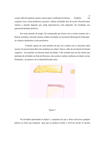 23
sucata, além de registrar o passo a passo para a confecção da mesma.    Também,          em
conjunto com a outra professora, procurei realizar atividades fora da escola. Procurávamos
chamar a atenção daqueles que ainda apresentavam certa dispersão. Os resultados nos
pareceram bastante positivos.

       Em curto período de tempo, fui comunicada que ficaria com a turma somente até o
final de setembro, devendo retomar minhas atividades na Secretaria Municipal de Educação.
As crianças receberiam a sexta professora.

             Contudo, apesar do curto período em que tive contato com os discentes (dois
meses), foi possível perceber uma mudança nos alunos. Houve, além de um desenvolvimento
cognitivo, um aumento no interesse pelas atividades. Vale ressaltar que um dos alunos que
participa de atividades na Sala de Recursos, não aceitava realizar nenhuma atividade escrita.
Entretanto, aos poucos, foi se disponibilizando mais...




                                             Figura 1



       Na atividade apresentada na figura 1 a proposta era que o aluno escrevesse qualquer
palavra ou frase que desejasse para que eu pudesse avaliar o nível da escrita. O mesmo
 