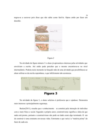 24
negou-se a escrever pois disse que não sabia como fazê-lo. Optou então por fazer um
desenho.




                                           Figura 2

       Na atividade da figura número 2 o aluno já apresentava interesse pelas atividades que
envolviam a escrita. Até então pude perceber que o mesmo encontrava-se no nível
intermediário. Poderia neste momento ter lançado mão de uma atividade que possibilitasse ao
aluno utilizar-se da escrita espontânea, o que infelizmente não aconteceu.




                                      Figura 3

       Na atividade da figura 3, o aluno solicitou à professora que o ajudasse. Demonstra
mais interesse e principalmente segurança.

       Becker(2011), ressalta que o conhecimento      se constitui pela interação do indivíduo
com o meio físico e social. Segundo o próprio autor, construtivismo significa a ideia de que
nada está pronto, portanto o construtivismo não pode ser dado como algo terminado. O ato
de construir é uma constante em nossas vidas. Entretanto o que varia é a “matéria prima” do
fazer de cada um.
 