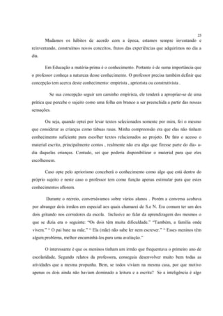 25
       Mudamos os hábitos de acordo com a época, estamos sempre inventando e
reinventando, construímos novos conceitos, frutos das experiências que adquirimos no dia a
dia.

       Em Educação a matéria-prima é o conhecimento. Portanto é de suma importância que
o professor conheça a natureza desse conhecimento. O professor precisa também definir que
concepção tem acerca deste conhecimento: empirista , apriorista ou construtivista .

         Se sua concepção seguir um caminho empirista, ele tenderá a apropriar-se de uma
prática que percebe o sujeito como uma folha em branco a ser preenchida a partir das nossas
sensações.

       Ou seja, quando optei por levar textos selecionados somente por mim, foi o mesmo
que considerar as crianças como tábuas rasas. Minha compreensão era que elas não tinham
conhecimento suficiente para escolher textos relacionados ao projeto. De fato o acesso o
material escrito, principalmente contos , realmente não era algo que fizesse parte do dia- a-
dia daquelas crianças. Contudo, sei que poderia disponibilizar o material para que eles
escolhessem.

       Caso opte pelo apriorismo conceberá o conhecimento como algo que está dentro do
próprio sujeito e neste caso o professor tem como função apenas estimular para que estes
conhecimentos aflorem.

       Durante o recreio, conversávamos sobre vários alunos . Porém a conversa acabava
por abranger dois irmãos em especial aos quais chamarei de S.e N. Era comum ter um dos
dois gritando nos corredores da escola. Inclusive ao falar da aprendizagem dos mesmos o
que se dizia era o seguinte: “Os dois têm muita dificuldade.” “Também, a família onde
vivem.” “ O pai bate na mãe.” “ Ela (mãe) não sabe ler nem escrever.” “ Esses meninos têm
algum problema, melhor encaminhá-los para uma avaliação.”

       O interessante é que os meninos tinham um irmão que frequentava o primeiro ano de
escolaridade. Segundo relatos da professora, conseguia desenvolver muito bem todas as
atividades que a mesma propunha. Bem, se todos viviam na mesma casa, por que motivo
apenas os dois ainda não haviam dominado a leitura e a escrita? Se a inteligência é algo
 