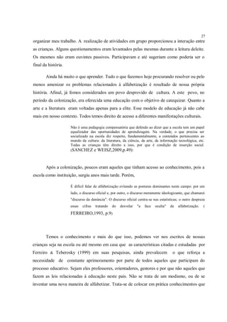 27
organizar meu trabalho. A realização de atividades em grupo proporcionou a interação entre
as crianças. Alguns questionamentos eram levantados pelas mesmas durante a leitura deleite.
Os mesmos não eram ouvintes passivos. Participavam e até sugeriam como poderia ser o
final da história.

       Ainda há muito o que aprender. Tudo o que fazemos hoje procurando resolver ou pelo
menos amenizar os problemas relacionados à alfabetização é resultado de nossa própria
história. Afinal, já fomos considerados um povo desprovido de cultura. A este povo, no
período da colonização, era oferecida uma educação com o objetivo de catequizar. Quanto a
arte e a literatura eram voltadas apenas para a elite. Esse modelo de educação já não cabe
mais em nosso contexto. Todos temos direito de acesso a diferentes manifestações culturais.

                     Não é uma pedagogia compensatória que defendo ao dizer que a escola tem um papel
                     equalizador das oportunidades de aprendizagem. Na verdade, o que precisa ser
                     socializado na escola diz respeito, fundamentalmente, a conteúdos pertencentes ao
                     mundo da cultura: da literatura, da ciência, da arte, da informação tecnológica, etc.
                     Todas as crianças têm direito a isso, por que é condição de inserção social.
                     (SANCHEZ e WEISZ,2009,p.49):



       Após a colonização, poucos eram aqueles que tinham acesso ao conhecimento, pois a
escola como instituição, surgiu anos mais tarde. Porém,

                     É difícil falar de alfabetização evitando as posturas dominantes neste campo: por um
                     lado, o discurso oficial e, por outro, o discurso meramente ideologizante, que chamarei
                     "discurso da denúncia". O discurso oficial centra-se nas estatísticas; o outro despreza
                     essas   cifras   tratando   do   desvelar   "a   face   oculta"   da   alfabetização.    (
                     FERREIRO,1993, p.9)




       Temos o conhecimento e mais do que isso, podemos ver nos escritos de nossas
crianças seja na escola ou até mesmo em casa que as características citadas e estudadas por
Ferreiro & Teberosky (1999) em suas pesquisas, ainda prevalecem                         o que reforça a
necessidade de constante aprimoramento por parte de todos aqueles que participam do
processo educativo. Sejam eles professores, orientadores, gestores e por que não aqueles que
fazem as leis relacionadas à educação neste país. Não se trata de um modismo, ou de se
inventar uma nova maneira de alfabetizar. Trata-se de colocar em prática conhecimentos que
 