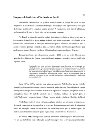 29
Um pouco de história da alfabetização no Brasil

       Procurando contextualizar as práticas alfabetizadoras ao longo dos anos, recorto
fragmentos da sua história. Durante muito tempo a preocupação com o processo de aquisição
da leitura e escrita esteve vinculada a como ensinar. A preocupação com método adequado,
acaba por deixar de lado o aluno, principal agente desse processo.

       No Brasil, a educação adquiriu caráter sistemático, metódico e intencional, após a
Proclamação da República. Nesse período os ideais positivistas, admirados e divulgados pelos
republicanos consideravam a educação determinante para a formação do cidadão e para o
desenvolvimento político e social do país. Apesar do ideário republicano, percebemos que
desde aquela época o fracasso escolar na alfabetização acontecia, por fatores diversos.

       Tomarei por base a divisão proposta Mortatti ( 2006 ), em seu texto História dos
Métodos de Alfabetização. Quanto a esta divisão dos períodos a história, a autora justifica da
seguinte forma:

                    Analisando, com base em fontes documentais, ocorrido nessa província/estado em
                    relação à questão dos métodos de ensino inicial da leitura e escrita, desde as décadas
                    finais do século XIX, optei por dividir esse período em quatro momentos cruciais,cada
                    um deles caracterizado pela disputa em torno de certas tematizações,normatizações e
                    concretizações relacionadas ao ensino da leitura e escrita e consideradas novas e
                    melhores, em relação ao que, em cada momento,era considerado antigo e tradicional
                    esse sentido.(p. 4)



       Entre 1876 e 1890 o material para leitura era escasso. Vale lembrar que no período
imperial havia salas adaptadas para atender alunos de séries diversas. As atividades de escrita
restringiam-se à cópia de documentos manuscritos explorando: caligrafia, ortografia, ditado e
formação de frases. O método utilizado era o sintético, partindo da "parte" para o
“todo”:Soletração ( nome das letras) ->fônico ( som da letra) -> silabação ( famílias silábicas)

       Ainda hoje, muito de nossa prática pedagógica retrata o que acontecia nesse período.
Apesar de buscarmos novos caminhos, às vezes nos deparamos coma aplicação de atividades
como por exemplo, cópias mecânicas que em nada contribuem para a aprendizagem, ou
melhor, elas até contribuem desde que o objetivo seja a memorização de conceitos.

       No ano de 2000, como já disse, comecei a trabalhar no município de Rio das Flôres.
Foi um ano turbulento para a educação naquele município, pois os professores concursados
 