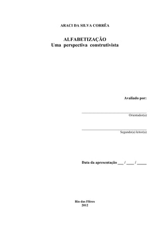 ARACI DA SILVA CORRÊA


    ALFABETIZAÇÃO
Uma perspectiva construtivista




                                       Avaliado por:


              __________________________________
                                           Orientador(a)



              __________________________________
                                     Segundo(a) leitor(a)




              Data da apresentação ___ / ____ / _____




          Rio das Flôres
               2012
 