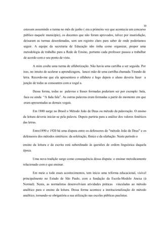 30
estavam assumindo a turma no mês de junho ( era a primeira vez que acontecia um concurso
público naquele município), os docentes que não foram aprovados, talvez por insatisfação,
deixaram as turmas desordenadas, sem um registro claro para saber de onde poderíamos
seguir. A equipe da secretaria de Educação não tinha como organizar, propor uma
metodologia de trabalho para a Rede de Ensino, portanto cada professor passou a trabalhar
de acordo com o seu ponto de vista.

         A mim coube uma turma de alfabetização. Não havia uma cartilha a ser seguida. Por
isso, no intuito de acelerar a aprendizagem, lancei mão de uma cartilha chamada Tirando de
letra. Recordo-me que ela apresentava o alfabeto e logo depois o aluno deveria fazer a
junção de todas as consoantes com a vogal a.

         Dessa forma, todas as palavras e frases formadas poderiam ser por exemplo: bala,
faca ou ainda “A fada fala”. As outras palavras eram formadas a partir do momento em que
eram apresentadas as demais vogais.

         Em 1880 surge no Brasil o Método João de Deus ou método da palavração. O ensino
da leitura deveria iniciar-se pela palavra. Depois partiria para a análise dos valores fonéticos
das letras.

         Entre1890 e 1920 há uma disputa entre os defensores do "método João de Deus" e os
defensores dos métodos sintéticos: da soletração, fônico e da silabação. Neste período o

ensino da leitura e da escrita está subordinado às questões de ordem linguística daquela
época.

         Uma nova tradição surge como consequência dessa disputa: o ensinar metodicamente
relacionado com o que ensinar.

         Em meio a todo esses acontecimentos, tem início uma reforma educacional, visível
principalmente no Estado de São Paulo, com a fundação da Escola-Modelo Anexa (à
Normal). Nesta, as normalistas desenvolviam atividades práticas          vinculadas ao método
analítico para o ensino da leitura. Dessa forma acontece a institucionalização do método
analítico, tornando-se obrigatória a sua utilização nas escolas públicas paulistas.
 
