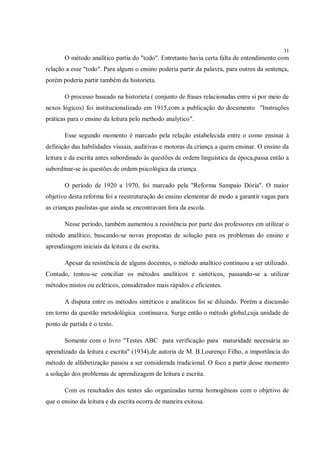 31
       O método analítico partia do "todo". Entretanto havia certa falta de entendimento com
relação a esse "todo". Para alguns o ensino poderia partir da palavra, para outros da sentença,
porém poderia partir também da historieta.

       O processo baseado na historieta ( conjunto de frases relacionadas entre si por meio de
nexos lógicos) foi institucionalizado em 1915,com a publicação do documento "Instruções
práticas para o ensino da leitura pelo methodo analytico".

       Esse segundo momento é marcado pela relação estabelecida entre o como ensinar à
definição das habilidades visuais, auditivas e motoras da criança a quem ensinar. O ensino da
leitura e da escrita antes subordinado às questões de ordem linguística da época,passa então a
subordinar-se às questões de ordem psicológica da criança.

       O período de 1920 a 1970, foi marcado pela "Reforma Sampaio Dória". O maior
objetivo desta reforma foi a reestruturação do ensino elementar de modo a garantir vagas para
as crianças paulistas que ainda se encontravam fora da escola.

       Nesse período, também aumentou a resistência por parte dos professores em utilizar o
método analítico, buscando-se novas propostas de solução para os problemas do ensino e
aprendizagem iniciais da leitura e da escrita.

       Apesar da resistência de alguns docentes, o método analítico continuou a ser utilizado.
Contudo, tentou-se conciliar os métodos analíticos e sintéticos, passando-se a utilizar
métodos mistos ou ecléticos, considerados mais rápidos e eficientes.

       A disputa entre os métodos sintéticos e analíticos foi se diluindo. Porém a discussão
em torno da questão metodológica continuava. Surge então o método global,cuja unidade de
ponto de partida é o texto.

       Somente com o livro "Testes ABC para verificação para maturidade necessária ao
aprendizado da leitura e escrita" (1934),de autoria de M. B.Lourenço Filho, a importância do
método de alfabetização passou a ser considerada tradicional. O foco a partir desse momento
a solução dos problemas de aprendizagem de leitura e escrita.

       Com os resultados dos testes são organizadas turma homogêneas com o objetivo de
que o ensino da leitura e da escrita ocorra de maneira exitosa.
 