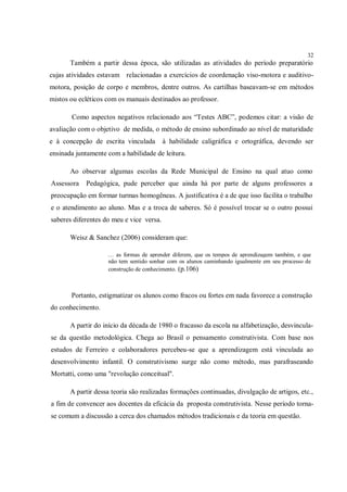 32
       Também a partir dessa época, são utilizadas as atividades do período preparatório
cujas atividades estavam relacionadas a exercícios de coordenação viso-motora e auditivo-
motora, posição de corpo e membros, dentre outros. As cartilhas baseavam-se em métodos
mistos ou ecléticos com os manuais destinados ao professor.

       Como aspectos negativos relacionado aos “Testes ABC”, podemos citar: a visão de
avaliação com o objetivo de medida, o método de ensino subordinado ao nível de maturidade
e à concepção de escrita vinculada        à habilidade caligráfica e ortográfica, devendo ser
ensinada juntamente com a habilidade de leitura.

       Ao observar algumas escolas da Rede Municipal de Ensino na qual atuo como
Assessora   Pedagógica, pude perceber que ainda há por parte de alguns professores a
preocupação em formar turmas homogêneas. A justificativa é a de que isso facilita o trabalho
e o atendimento ao aluno. Mas e a troca de saberes. Só é possível trocar se o outro possui
saberes diferentes do meu e vice versa.

       Weisz & Sanchez (2006) consideram que:

                    … as formas de aprender diferem, que os tempos de aprendizagem também, e que
                    não tem sentido sonhar com os alunos caminhando igualmente em seu processo de
                    construção de conhecimento. (p.106)



       Portanto, estigmatizar os alunos como fracos ou fortes em nada favorece a construção
do conhecimento.

       A partir do início da década de 1980 o fracasso da escola na alfabetização, desvincula-
se da questão metodológica. Chega ao Brasil o pensamento construtivista. Com base nos
estudos de Ferreiro e colaboradores percebeu-se que a aprendizagem está vinculada ao
desenvolvimento infantil. O construtivismo surge não como método, mas parafraseando
Mortatti, como uma "revolução conceitual".

       A partir dessa teoria são realizadas formações continuadas, divulgação de artigos, etc.,
a fim de convencer aos docentes da eficácia da proposta construtivista. Nesse período torna-
se comum a discussão a cerca dos chamados métodos tradicionais e da teoria em questão.
 