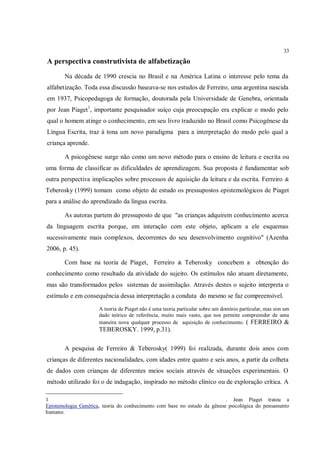 33

A perspectiva construtivista de alfabetização
       Na década de 1990 crescia no Brasil e na América Latina o interesse pelo tema da
alfabetização. Toda essa discussão baseava-se nos estudos de Ferreiro, uma argentina nascida
em 1937, Psicopedagoga de formação, doutorada pela Universidade de Genebra, orientada
por Jean Piaget 1, importante pesquisador suíço cuja preocupação era explicar o modo pelo
qual o homem atinge o conhecimento, em seu livro traduzido no Brasil como Psicogênese da
Língua Escrita, traz à tona um novo paradigma para a interpretação do modo pelo qual a
criança aprende.

       A psicogênese surge não como um novo método para o ensino de leitura e escrita ou
uma forma de classificar as dificuldades de aprendizagem. Sua proposta é fundamentar sob
outra perspectiva implicações sobre processos de aquisição da leitura e da escrita. Ferreiro &
Teberosky (1999) tomam como objeto de estudo os pressupostos epistemológicos de Piaget
para a análise do aprendizado da língua escrita.

       As autoras partem do pressuposto de que "as crianças adquirem conhecimento acerca
da linguagem escrita porque, em interação com este objeto, aplicam a ele esquemas
sucessivamente mais complexos, decorrentes do seu desenvolvimento cognitivo" (Azenha
2006, p. 45).

       Com base na teoria de Piaget, Ferreiro & Teberosky concebem a obtenção do
conhecimento como resultado da atividade do sujeito. Os estímulos não atuam diretamente,
mas são transformados pelos sistemas de assimilação. Através destes o sujeito interpreta o
estímulo e em consequência dessa interpretação a conduta do mesmo se faz compreensível.
                      A teoria de Piaget não é uma teoria particular sobre um domínio particular, mas sim um
                      dado teórico de referência, muito mais vasto, que nos permite compreender de uma
                      maneira nova qualquer processo de aquisição de conhecimento. ( FERREIRO &
                      TEBEROSKY. 1999, p.31).

       A pesquisa de Ferreiro & Teberosky( 1999) foi realizada, durante dois anos com
crianças de diferentes nacionalidades, com idades entre quatro e seis anos, a partir da colheta
de dados com crianças de diferentes meios sociais através de situações experimentais. O
método utilizado foi o de indagação, inspirado no método clínico ou de exploração crítica. A

1                                                                          . Jean Piaget tratou a
Epistemologia Genética, teoria do conhecimento com base no estudo da gênese psicológica do pensamento
humano.
 