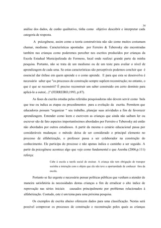 34
análise dos dados, de cunho qualitativo, tinha como objetivo descobrir e interpretar cada
categoria de resposta.

       A psicogênese, assim como a teoria construtivista não são como muitos costumam
chamar, modismo. Características apontadas por Ferreiro & Teberosky são encontradas
também nas crianças como poderemos perceber nos escritos produzidos por crianças da
Escola Estadual Municipalizada do Formoso, local onde realizei grande parte da minha
pesquisa. Portanto, não se trata de um modismo ou de um teste para avaliar o nível de
aprendizagem de cada uma. Se estas características são perceptíveis podemos concluir que é
essencial dar ênfase em quem aprende e o como aprende. E para que esta se desenvolva é
necessário saber que "os processos de construção sempre supõem reconstrução; no entanto, o
que é que se reconstrói? É preciso reconstruir um saber construído em certo domínio para
aplicá-lo a outro(...)" (FERREIRO,1993, p.87).

       As fases da escrita estudas pelas referidas pesquisadoras não devem servir como bula
que traz ou indica as etapas ou procedimentos para a evolução da escrita. Permitem que
educadores possam “organizar “ seu trabalho, planejar suas atividades a fim de favorecer
aprendizagem. Entender como leem e escrevem as crianças que ainda não saibam ler ou
escrever são de fato aspectos importantíssimos abordados por Ferreiro e Teberosky até então
não abordados por outros estudiosos. A partir da mesma o cenário educacional passa por
consideráveis mudanças: o método deixa de ser considerado o principal elemento no
processo de alfabetização, o professor passa a ser colaborador na construção do
conhecimento. Ele participa do processo e não apenas indica o caminho a ser seguido. A
partir da psicogênese acontece algo que vejo como fundamental e que Azenha (2006,p.111)
reforça:
                    Cabe à escola a tarefa social de ensinar. A criança não tem obrigação de transpor
                    sozinha a interação com o objeto que ela não teve a oportunidade de conhecer fora da
                    escola.

       Portanto se faz urgente e necessário pensar políticas públicas que venham a atender de
maneira satisfatória às necessidades destas crianças a fim de erradicar o alto índice de
reprovação nas séries iniciais       causados principalmente por problemas relacionados à
alfabetização. Contudo, este é um tema para uma próxima pesquisa.

       Os exemplos de escrita abaixo oferecem dados para uma classificação. Nestas será
possível comprovar os processos de construção e reconstrução pelos quais as crianças
 