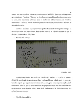35
passam até que aprendam a ler e escrever de maneira alfabética. Estes mecanismos foram
apresentados por Ferreiro & Teberosky no livro Psicogênese da Língua Escrita, do meu ponto
de vista, uma importante referência para os professores alfabetizadores pois remete à
observação e à reflexão acerca dos níveis pelos quais a criança passa durante o processo de
aquisição da escrita.

       Durante a realização da pesquisa tive a oportunidade de observar algumas crianças da
escola cujo nome citei inicialmente. Seus escritos retratam os conflitos vividos até que se
chegue a leitura e escrita alfabéticas.

      Nível 1 :Pré -silábico




                                                                              (Ferreiro, 2006)


       Nessa etapa a criança não estabelece vínculo entre a leitura e a escrita. A leitura é
global. Há a utilização de pseudoletras. Para a criança há uma relação entre o nome e o
tamanho daquilo que registram através da escrita. Assim, para escrever por exemplo, girafa
usarão mais letras do que ao escrever telefone. O grupo de crianças por mim observado não
apresentava até então nenhuma criança nesse nível. Por isso recorri ao livro citado acima para
melhor ilustrar o exemplo.


      Nível 2 : Intermediário
 
