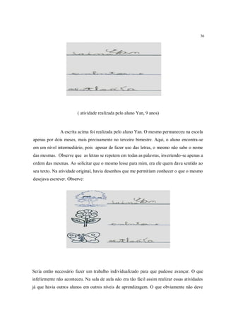 36




                        ( atividade realizada pelo aluno Yan, 9 anos)



               A escrita acima foi realizada pelo aluno Yan. O mesmo permaneceu na escola
apenas por dois meses, mais precisamente no terceiro bimestre. Aqui, o aluno encontra-se
em um nível intermediário, pois apesar de fazer uso das letras, o mesmo não sabe o nome
das mesmas. Observe que as letras se repetem em todas as palavras, invertendo-se apenas a
ordem das mesmas. Ao solicitar que o mesmo lesse para mim, era ele quem dava sentido ao
seu texto. Na atividade original, havia desenhos que me permitiam conhecer o que o mesmo
desejava escrever. Observe:




Seria então necessário fazer um trabalho individualizado para que pudesse avançar. O que
infelizmente não aconteceu. Na sala de aula não era tão fácil assim realizar essas atividades
já que havia outros alunos em outros níveis de aprendizagem. O que obviamente não deve
 