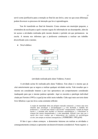 37
servir como justificativa para a retenção ao final do ano letivo, uma vez que essas diferenças
podem favorecer os processos de interação que leve à aprendizagem.

        Yan foi transferido ao final do bimestre. Como estamos em município pequeno, a
orientadora da escola para a qual o mesmo seguiu foi informada de seu desempenho, além de
ter acesso a atividades realizadas pelo mesmo durante o período em que permaneceu na
escola. A mesma nos informou que a professora continuaria a realizar um trabalho
diversificado com o menino.

       Nível silábico:




                          (atividade realizada pelo aluno Valderez, 8 anos)

        A atividade acima foi realizada pelo aluno Valderez. Este aluno é o mesmo que já
citei anteriormente que se negava a realizar qualquer atividade escrita. Vale ressaltar que o
mesmo era considerado imaturo e por isso apresentava um comportamento considerado
inadequado para que o mesmo pudesse aprender. Aqui se encontra a patologia individual
citada por Ferreiro (1993) e a qual já me referi neste trabalho. Cabe aqui mais um texto deste
livro fabuloso e que nos leva a uma constante reflexão:

                    A noção de maturidade abriu um próspero mercado comercial (...) trouxe uma nova
                    clientela para psicólogos e psicopedagogos (...) tem facilitado o trabalho dos
                    professores (...) servido para manter o pré-escolar” assepticamente “isolado da língua
                    escrita (...) prestado para encobrir os fracassos metodológicos (...) discriminar as
                    crianças dos setores marginalizados (...) esta maturidade, definida como algo que o
                    sujeito deve trazer consigo, que é independente das condições de aprendizagem
                    escolar, tem sempre as mesmas consequências. ( FERREIRO. 1993.p.64)

        O fato é que o aluno começou a demonstrar interesse em realizar as atividades e
consequentemente começou a apresentar um desenvolvimento considerável. Neste registro o
 