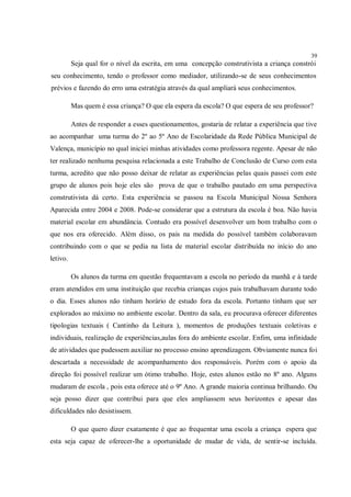 39
          Seja qual for o nível da escrita, em uma concepção construtivista a criança constrói
seu conhecimento, tendo o professor como mediador, utilizando-se de seus conhecimentos
prévios e fazendo do erro uma estratégia através da qual ampliará seus conhecimentos.

          Mas quem é essa criança? O que ela espera da escola? O que espera de seu professor?

          Antes de responder a esses questionamentos, gostaria de relatar a experiência que tive
ao acompanhar uma turma do 2º ao 5º Ano de Escolaridade da Rede Pública Municipal de
Valença, município no qual iniciei minhas atividades como professora regente. Apesar de não
ter realizado nenhuma pesquisa relacionada a este Trabalho de Conclusão de Curso com esta
turma, acredito que não posso deixar de relatar as experiências pelas quais passei com este
grupo de alunos pois hoje eles são prova de que o trabalho pautado em uma perspectiva
construtivista dá certo. Esta experiência se passou na Escola Municipal Nossa Senhora
Aparecida entre 2004 e 2008. Pode-se considerar que a estrutura da escola é boa. Não havia
material escolar em abundância. Contudo era possível desenvolver um bom trabalho com o
que nos era oferecido. Além disso, os pais na medida do possível também colaboravam
contribuindo com o que se pedia na lista de material escolar distribuída no início do ano
letivo.

          Os alunos da turma em questão frequentavam a escola no período da manhã e à tarde
eram atendidos em uma instituição que recebia crianças cujos pais trabalhavam durante todo
o dia. Esses alunos não tinham horário de estudo fora da escola. Portanto tinham que ser
explorados ao máximo no ambiente escolar. Dentro da sala, eu procurava oferecer diferentes
tipologias textuais ( Cantinho da Leitura ), momentos de produções textuais coletivas e
individuais, realização de experiências,aulas fora do ambiente escolar. Enfim, uma infinidade
de atividades que pudessem auxiliar no processo ensino aprendizagem. Obviamente nunca foi
descartada a necessidade de acompanhamento dos responsáveis. Porém com o apoio da
direção foi possível realizar um ótimo trabalho. Hoje, estes alunos estão no 8º ano. Alguns
mudaram de escola , pois esta oferece até o 9º Ano. A grande maioria continua brilhando. Ou
seja posso dizer que contribui para que eles ampliassem seus horizontes e apesar das
dificuldades não desistissem.

          O que quero dizer exatamente é que ao frequentar uma escola a criança espera que
esta seja capaz de oferecer-lhe a oportunidade de mudar de vida, de sentir-se incluída.
 