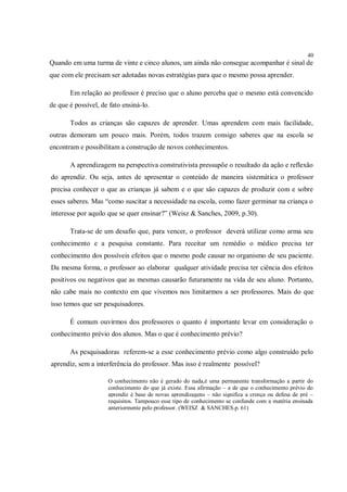 40
Quando em uma turma de vinte e cinco alunos, um ainda não consegue acompanhar é sinal de
que com ele precisam ser adotadas novas estratégias para que o mesmo possa aprender.

       Em relação ao professor é preciso que o aluno perceba que o mesmo está convencido
de que é possível, de fato ensiná-lo.

       Todos as crianças são capazes de aprender. Umas aprendem com mais facilidade,
outras demoram um pouco mais. Porém, todos trazem consigo saberes que na escola se
encontram e possibilitam a construção de novos conhecimentos.

       A aprendizagem na perspectiva construtivista pressupõe o resultado da ação e reflexão
do aprendiz. Ou seja, antes de apresentar o conteúdo de maneira sistemática o professor
precisa conhecer o que as crianças já sabem e o que são capazes de produzir com e sobre
esses saberes. Mas “como suscitar a necessidade na escola, como fazer germinar na criança o
interesse por aquilo que se quer ensinar?” (Weisz & Sanches, 2009, p.30).

       Trata-se de um desafio que, para vencer, o professor deverá utilizar como arma seu
conhecimento e a pesquisa constante. Para receitar um remédio o médico precisa ter
conhecimento dos possíveis efeitos que o mesmo pode causar no organismo de seu paciente.
Da mesma forma, o professor ao elaborar qualquer atividade precisa ter ciência dos efeitos
positivos ou negativos que as mesmas causarão futuramente na vida de seu aluno. Portanto,
não cabe mais no contexto em que vivemos nos limitarmos a ser professores. Mais do que
isso temos que ser pesquisadores.

       É comum ouvirmos dos professores o quanto é importante levar em consideração o
conhecimento prévio dos alunos. Mas o que é conhecimento prévio?

       As pesquisadoras referem-se a esse conhecimento prévio como algo construído pelo
aprendiz, sem a interferência do professor. Mas isso é realmente possível?

                     O conhecimento não é gerado do nada,é uma permanente transformação a partir do
                     conhecimento do que já existe. Essa afirmação – a de que o conhecimento prévio do
                     aprendiz é base de novas aprendizagens – não significa a crença ou defesa de pré –
                     requisitos. Tampouco esse tipo de conhecimento se confunde com a matéria ensinada
                     anteriormente pelo professor. (WEISZ & SANCHES.p. 61)
 