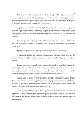 41
       Para aprender alguma coisa nova            é preciso já saber alguma coisa, não
necessariamente de maneira sistematizada como a escola apresenta ou como pré- requisito
para se adquirirem novas aprendizagens. Aqui cabe muito mais nos lembrarmos de Piaget e
os processos de assimilação, equilibração e acomodação.

       Os processos de assimilação e acomodação          são processos através dos quais   o
indivíduo capta cognitivamente o ambiente e o organiza, ampliando seu conhecimento, ou na
linguagem de Piaget, seus esquemas. Durante esse processo o indivíduo usa as estruturas que
já possui.

       A assimilação e a acomodação estão intimamente ligadas, pois sem a interpretação
ativa de determinado conteúdo (assimilação), não haveria a acomodação das estruturas
psicológicas .

       A partir desse processo de assimilação e acomodação ocorre a equilibração.

       É importante lembrar que estamos constantemente passando pelos processos de
assimilação, acomodação e equilibração, uma vez que aprender faz parte da existência
humana.

       Quando crianças, por exemplo temos um conceito da palavra casa.. Com o passar do
tempo e graças a interação com o meio, vamos adquirindo novos conhecimentos a cerca
não só da palavra casa mas do objeto em si. Ou seja              estes novos saberes estão
constantemente gerando conflitos que nos levarão a formar novos conceitos.

        Azenha (2006), resume essa relação entre os conceitos acima citados quando diz que
"cada nova estrutura constrói-se, portanto,a partir de pequenas mudanças na estrutura já
existente, o que faz do desenvolvimento cognitivo um processo gradativo de avanços em
direção a estruturas qualitativamente superiores" (p. 41).

       Como explicar o fato de alguns alunos apresentarem dificuldade em representar o
algorítimo da adição ou subtração, porém conseguem ajudar seus familiares que trabalham
no comércio. Os mesmos muitas vezes realizam o cálculo mental de maneira rápida e
surpreendente.
 