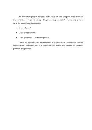 43
       Ao elaborar um projeto, o docente utiliza-se de um tema que parte normalmente do
interesse da turma. Na problematização dá oportunidade para que todos participem já que esta
surge dos seguintes questionamentos:

      O que sabemos?

      O que queremos saber?

      O que aprendemos? ( ao final do projeto)

       Quanto aos conteúdos,estes são vinculados ao projeto, sendo trabalhados de maneira
interdisciplinar   atendendo não só a curiosidade dos alunos mas também aos objetivos
propostos pelo professor.
 