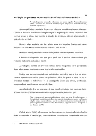44
Avaliação e o professor na perspectiva de alfabetização construtivista
                     A avaliação precisa ser espelho e lâmpada, não apenas espelho. Precisa não apenas
                     refletir a realidade, mas iluminá-la criando enfoques, perspectivas, mostrando relações,
                     atribuindo significados.2

       Assunto polêmico, a avaliação do processo educativo tem sido amplamente discutida.
Contudo a discussão acerca desse tema precisa partir do pressuposto de que a avaliação não
envolve apenas o aluno, mas também a atuação do professor, além do planejamento e
aplicação das atividades.

       Discutir sobre avaliação nos faz refletir sobre três questões fundamentais nesse
processo. São elas : O que avaliar? Por que avaliar? Como avaliar ?

       Dentro da concepção construtivista a avaliação tem caráter diagnóstico e contínuo.

       Considera-se diagnóstica uma vez que a partir dela é possível tomar decisões que
venham a melhorar a qualidade do ensino.

       A avaliação é também um processo contínuo porque nos permite saber que aptidões
foram adquiridas ou simplesmente, que objetivos foram atingidos.

       Porém, para que esse resultado seja satisfatório é necessário que se leve em conta
tanto os aspectos quantitativos quanto os qualitativos. Além das provas e testes há de se
considerar também a participação e             o desempenho diário dos alunos, assiduidade,
apresentação de trabalhos em grupo ou individual.

       A avaliação não deve ser uma arma da qual o professor dispõe para punir seu aluno.
Weizs & Sanchez ( 2009) retratam muito bem o papel da avaliação ao dizer que:

                     Cabe à escola garantir a aproximação máxima entre o uso social do conhecimento e a
                     forma de tratá-lo didaticamente. Pois se o que se pretende é que os alunos estabeleçam
                     relações entre o que aprendem e o que vivem, não se pode, com o intuito de facilitar a
                     aprendizagem,introduzir dificuldades. Nesse sentido, o papel da escola é criar pontes e
                     não abismos. (p.75)



       Coll & Martin (2006), afirmam que os alunos constroem determinados significados
sobre os conteúdos à medida que, simultaneamente, atribuem-lhes determinados sentidos



2      M.H.Abrams, in Dilvo Ristoff,1995
 
