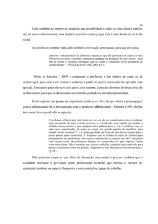 46
          Cabe também ao promover situações que possibilitem a todos os seus alunos ampliar
não só seus conhecimentos, mas também seus horizontes,já que esta é uma forma de inclusão
social.

          Ao professor construtivista cabe também a formação continuada .para que ele possa

                       construir conhecimentos de diferentes naturezas, que lhe permitam ter claros os seus
                       objetivos,selecionar conteúdos pertinentes,enxergar na produção de seus alunos oque
                       eles já sabem e construir estratégias que os levem a conquistar novos patamares de
                       conhecimento” ( WEISZ & SANCHES, 2009.p.53 )



           Weisz & Sanches ( 2009 ) comparam o professor a um diretor de cena ou de
contrarregra, pois cabe a ele montar o andaime a partir do qual a construção do aprendiz será
apoiada. Entretanto para oferecer este apoio, este suporte, é preciso dominar diversas áreas do
conhecimento para que se desenvolva um trabalho pautado na interdisciplinaridade.

          Outro aspecto que penso ser importante destacar é o fato de que aliada à preocupação
com a alfabetização há a preocupação com o professor alfabetizador . Ferreiro (1993) define
isso muito bem quando diz o seguinte:

                      O professor alfabetizador está muito só: em vez de ser considerado como o professor
                      mais importante de toda a escola primária, é considerado como aquele que realiza o
                      trabalho menos técnico e que qualquer outro poderia fazer (...) É o professor com as
                      salas mais superlotadas, de quem se espera um grande espírito de sacrifício, uma
                      atitude” muito maternal “(...) e muita paciência em troca de uma baixa remuneração e
                      muito pouco apoio intelectual. É freqüente que se atribua às aulas de alfabetização
                      precisamente aos professores com menos experiências ou àqueles que são” castigados
                      “por alguma razão. Os professores desejam ser promovidos ao” grau superior “assim
                      como seus alunos. Não é estranho que, nessas condições, ninguém esteja motivado para
                      pensar criticamente sobre sua prática, refugiando-se nas alternativas mais burocráticas..
                      (p.51)
          Não podemos esquecer que além da formação continuada é preciso também que a
sociedade enxergue o professor como profissional essencial que precisa e merece ser
valorizado também no aspecto financeiro e com condições dignas de trabalho.
 