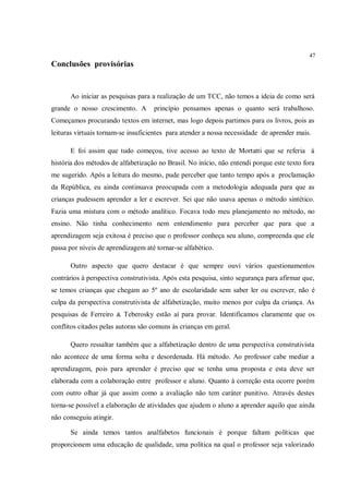 47
Conclusões provisórias


      Ao iniciar as pesquisas para a realização de um TCC, não temos a ideia de como será
grande o nosso crescimento. A       princípio pensamos apenas o quanto será trabalhoso.
Começamos procurando textos em internet, mas logo depois partimos para os livros, pois as
leituras virtuais tornam-se insuficientes para atender a nossa necessidade de aprender mais.

      E foi assim que tudo começou, tive acesso ao texto de Mortatti que se referia à
história dos métodos de alfabetização no Brasil. No início, não entendi porque este texto fora
me sugerido. Após a leitura do mesmo, pude perceber que tanto tempo após a proclamação
da República, eu ainda continuava preocupada com a metodologia adequada para que as
crianças pudessem aprender a ler e escrever. Sei que não usava apenas o método sintético.
Fazia uma mistura com o método analítico. Focava todo meu planejamento no método, no
ensino. Não tinha conhecimento nem entendimento para perceber que para que a
aprendizagem seja exitosa é preciso que o professor conheça seu aluno, compreenda que ele
passa por níveis de aprendizagem até tornar-se alfabético.

      Outro aspecto que quero destacar é que sempre ouvi vários questionamentos
contrários à perspectiva construtivista. Após esta pesquisa, sinto segurança para afirmar que,
se temos crianças que chegam ao 5º ano de escolaridade sem saber ler ou escrever, não é
culpa da perspectiva construtivista de alfabetização, muito menos por culpa da criança. As
pesquisas de Ferreiro & Teberosky estão aí para provar. Identificamos claramente que os
conflitos citados pelas autoras são comuns às crianças em geral.

      Quero ressaltar também que a alfabetização dentro de uma perspectiva construtivista
não acontece de uma forma solta e desordenada. Há método. Ao professor cabe mediar a
aprendizagem, pois para aprender é preciso que se tenha uma proposta e esta deve ser
elaborada com a colaboração entre professor e aluno. Quanto à correção esta ocorre porém
com outro olhar já que assim como a avaliação não tem caráter punitivo. Através destes
torna-se possível a elaboração de atividades que ajudem o aluno a aprender aquilo que ainda
não conseguiu atingir.

      Se ainda temos tantos analfabetos funcionais é porque faltam políticas que
proporcionem uma educação de qualidade, uma política na qual o professor seja valorizado
 