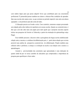 48
com salário digno para que possa adquirir livros que contribuam para seu crescimento
profissional. É primordial pensar também nos alunos e oferecer-lhes condições de aprender.
Que suas escolas não sejam como as que existiam no período imperial: uma sala com alunos
agrupados e um professor para dar conta de todos.
          A Educação precisa ser levada a sério. Caso contrário, estaremos sempre procurando
um culpado pelos altos índices de repetência em nossas escolas. Quanto ao construtivismo, é
fato que a ele não cabe mais este papel, pois tudo aquilo que é proposto encontra suporte
teórico nas pesquisas de Ferreiro & Teberosky a partir da orientação do epistemólogo suíço
Piaget.
          Este trabalho procurou discorrer sobre a psicogênese da língua escrita estabelecendo
relação entre a mesma e o cotidiano da alfabetização pois, é partir desta relação que se torna
possível uma análise da perspectiva construtivista de alfabetização. Propôs também uma
reflexão sobre o professor, a criança e a avaliação na escola e sua relação com o ensino e a
aprendizagem.
          Assumir a provisoriedade das conclusões aqui apresentadas é uma indicação do
quanto ainda há por vir nesse caminho de educadora que compreendeu a importância da
pesquisa para aperfeiçoar o fazer-saber.
 